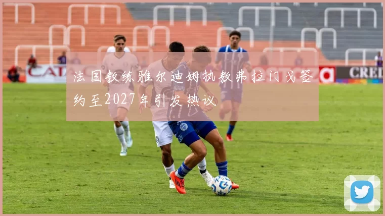 法国教练雅尔迪姆执教弗拉门戈签约至2027年引发热议