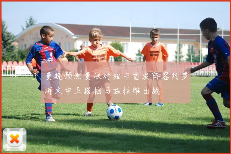 曼晚预测曼联对纽卡首发阵容约罗海文中卫搭档马兹拉维出战