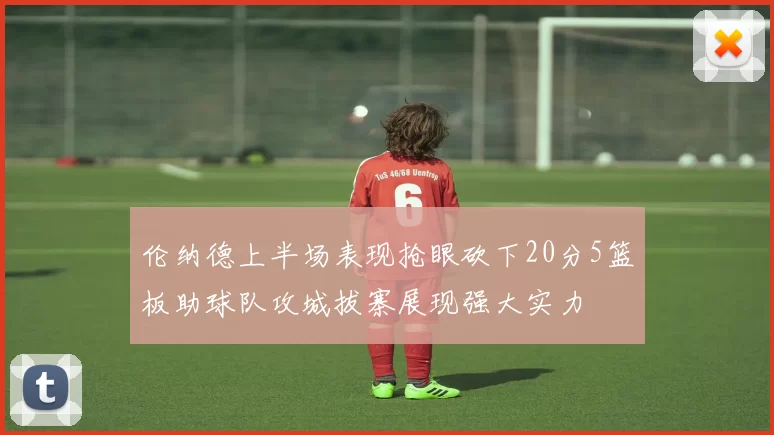 伦纳德上半场表现抢眼砍下20分5篮板助球队攻城拔寨展现强大实力