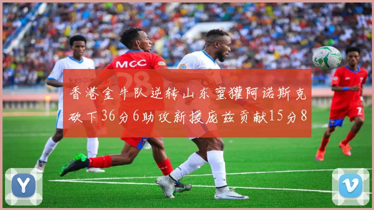 香港金牛队逆转山东蜜獾阿诺斯克砍下36分6助攻新援庞兹贡献15分8篮板9助攻