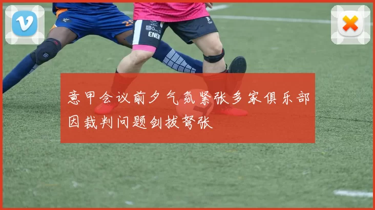 意甲会议前夕气氛紧张多家俱乐部因裁判问题剑拔弩张