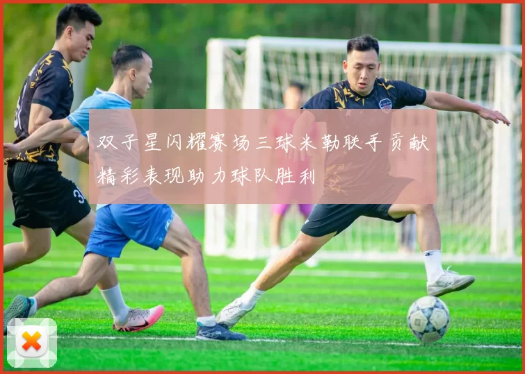 双子星闪耀赛场三球米勒联手贡献精彩表现助力球队胜利