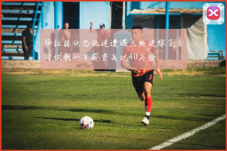 萨拉赫状态低迷遭遇九轮进球荒合同仅剩一年薪资高达40万镑