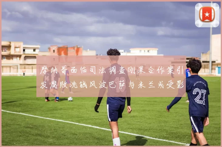 摩纳哥面临司法调查刚果合作案引发腐败洗钱风波巴萨与米兰或受影响