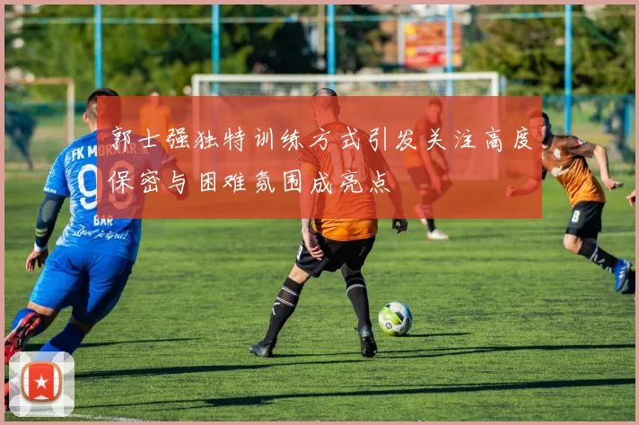 郭士强独特训练方式引发关注高度保密与困难氛围成亮点