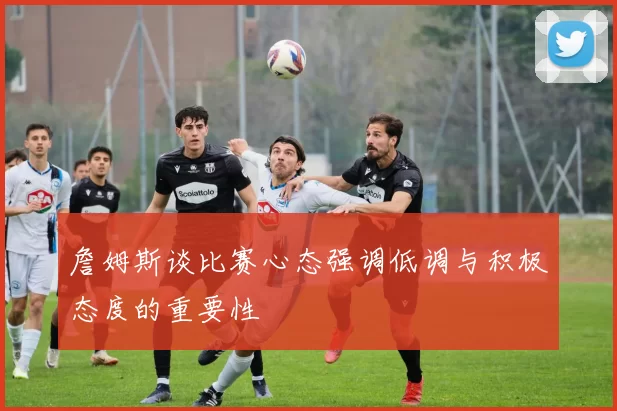 詹姆斯谈比赛心态强调低调与积极态度的重要性