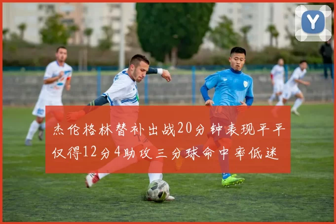 杰伦格林替补出战20分钟表现平平仅得12分4助攻三分球命中率低迷