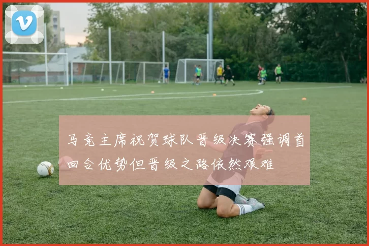 马竞主席祝贺球队晋级决赛强调首回合优势但晋级之路依然艰难