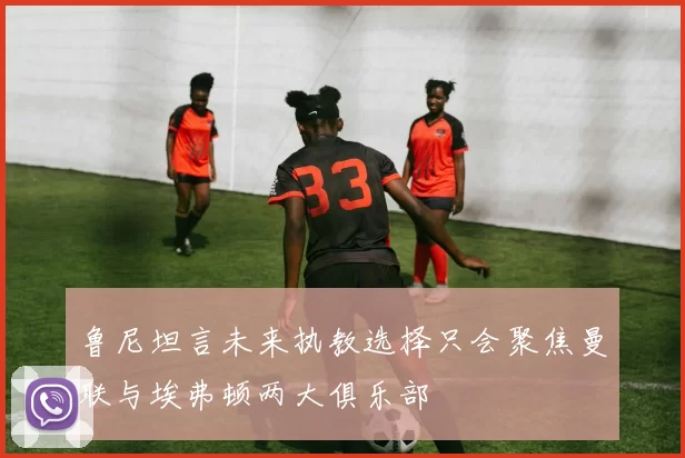 鲁尼坦言未来执教选择只会聚焦曼联与埃弗顿两大俱乐部