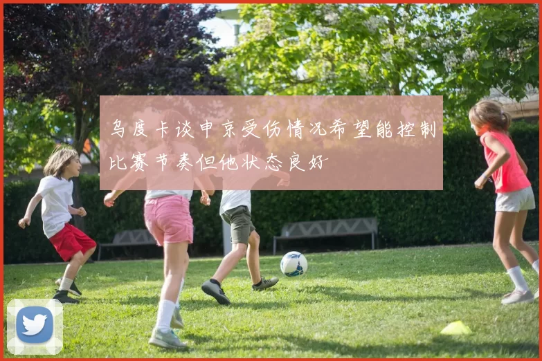 乌度卡谈申京受伤情况希望能控制比赛节奏但他状态良好