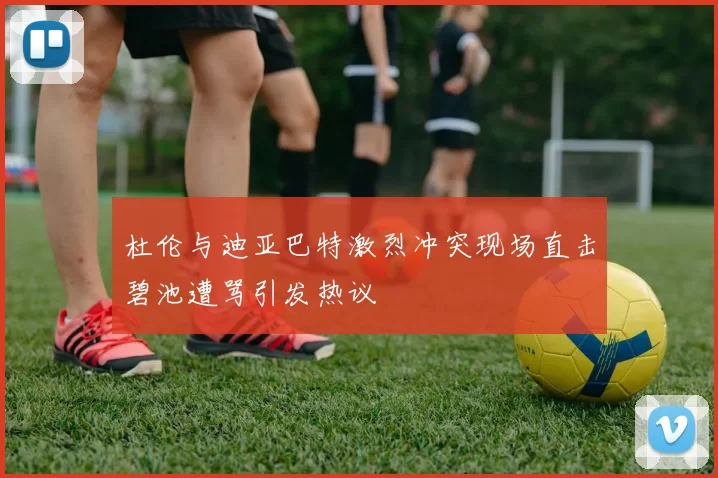 杜伦与迪亚巴特激烈冲突现场直击碧池遭骂引发热议