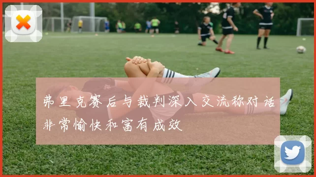 弗里克赛后与裁判深入交流称对话非常愉快和富有成效