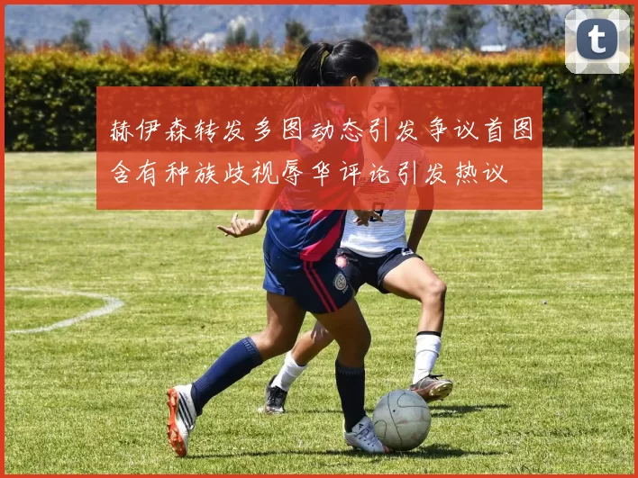 赫伊森转发多图动态引发争议首图含有种族歧视辱华评论引发热议