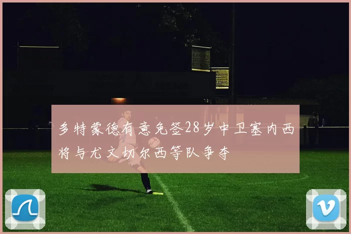 多特蒙德有意免签28岁中卫塞内西将与尤文切尔西等队争夺