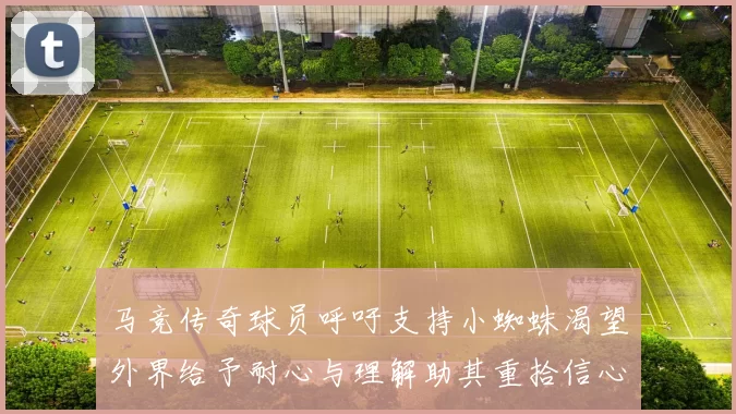 马竞传奇球员呼吁支持小蜘蛛渴望外界给予耐心与理解助其重拾信心