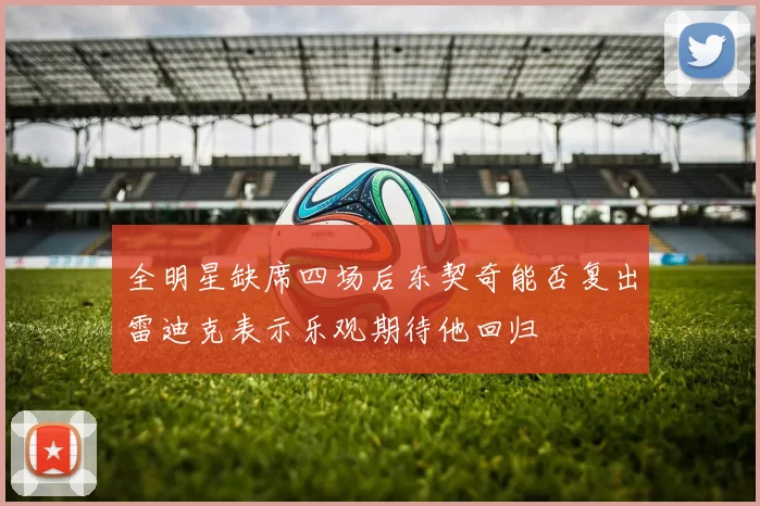 全明星缺席四场后东契奇能否复出雷迪克表示乐观期待他回归