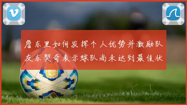 詹东里如何发挥个人优势并激励队友东契奇表示球队尚未达到最佳状态