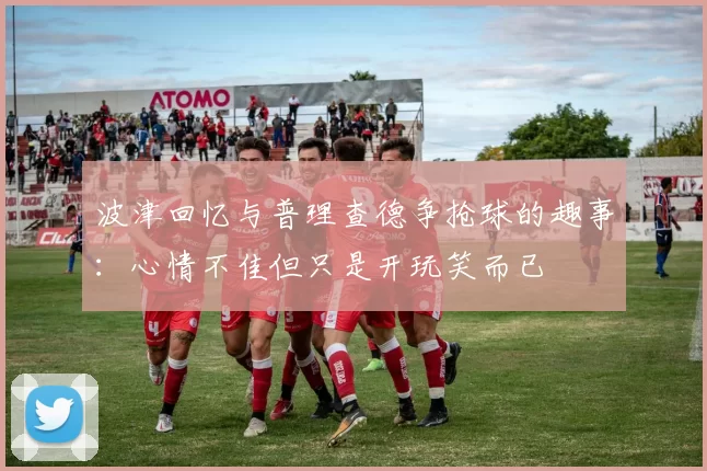 波津回忆与普理查德争抢球的趣事：心情不佳但只是开玩笑而已