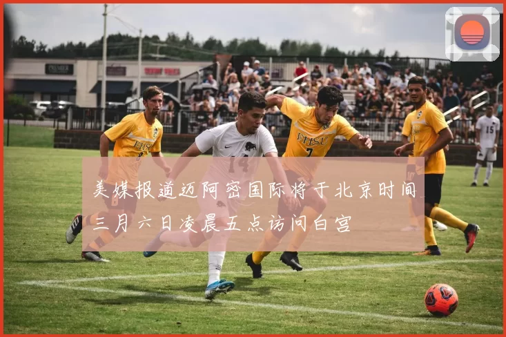 美媒报道迈阿密国际将于北京时间三月六日凌晨五点访问白宫