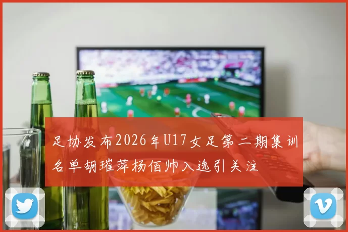 足协发布2026年U17女足第二期集训名单胡璀萍杨佰帅入选引关注