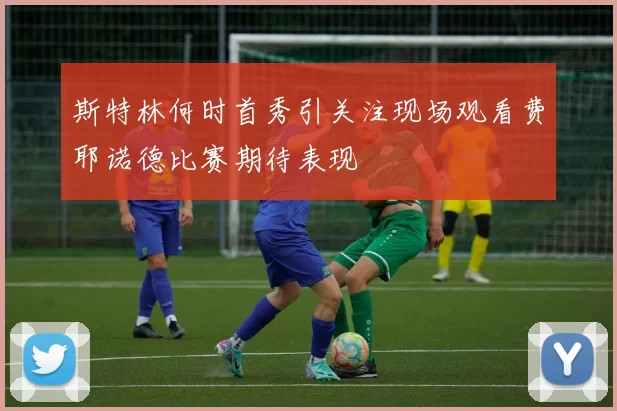 斯特林何时首秀引关注现场观看费耶诺德比赛期待表现